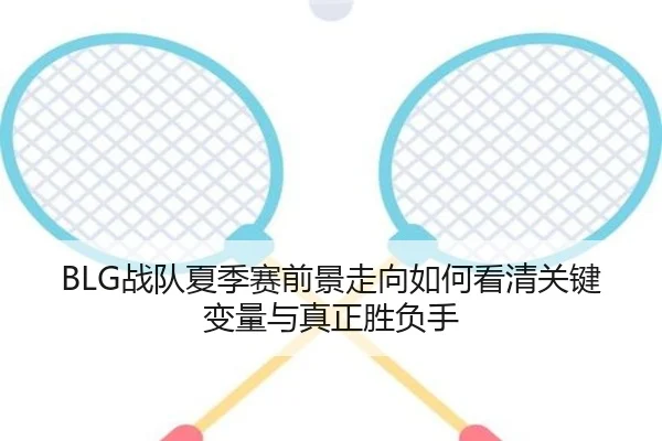 BLG战队夏季赛前景走向如何看清关键变量与真正胜负手