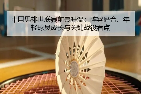 中国男排世联赛前景升温：阵容磨合、年轻球员成长与关键战役看点