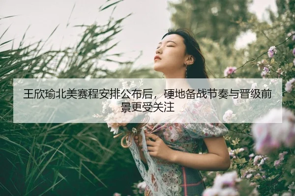 王欣瑜北美赛程安排公布后，硬地备战节奏与晋级前景更受关注